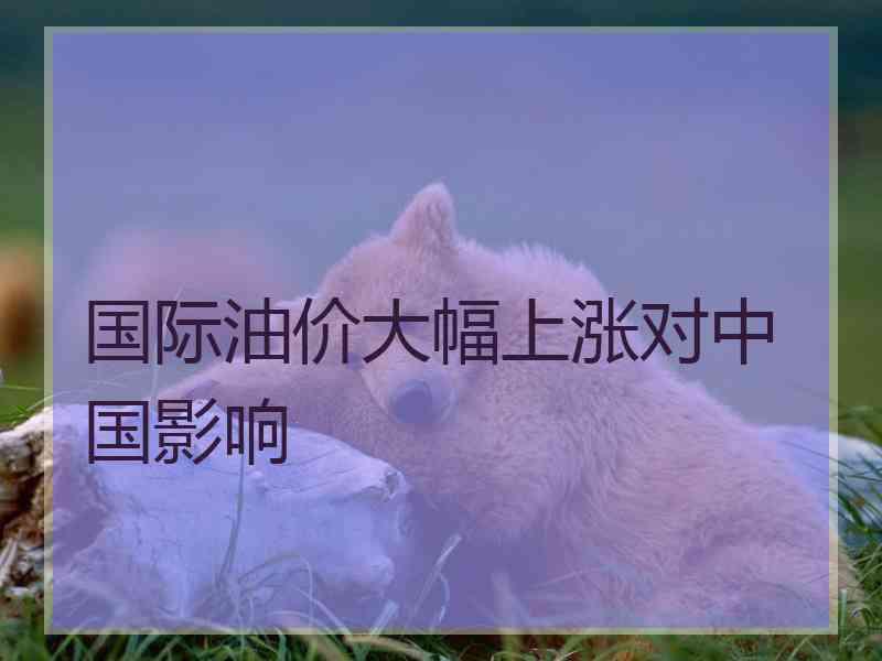 国际油价大幅上涨对中国影响