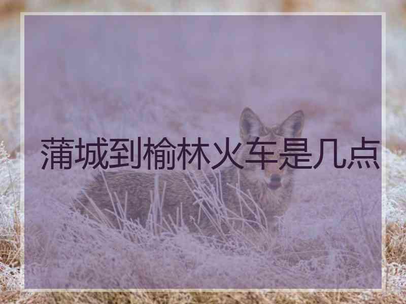 蒲城到榆林火车是几点
