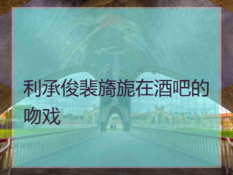 利承俊裴旖旎在酒吧的吻戏