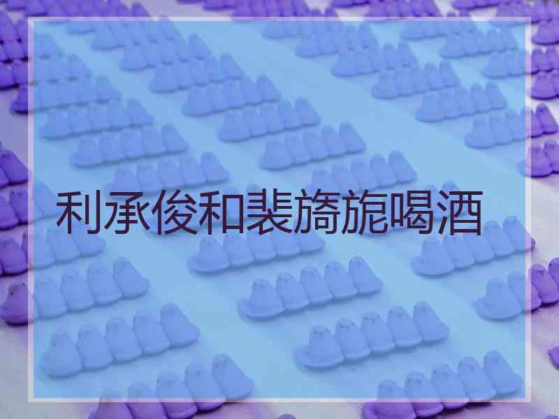 利承俊和裴旖旎喝酒