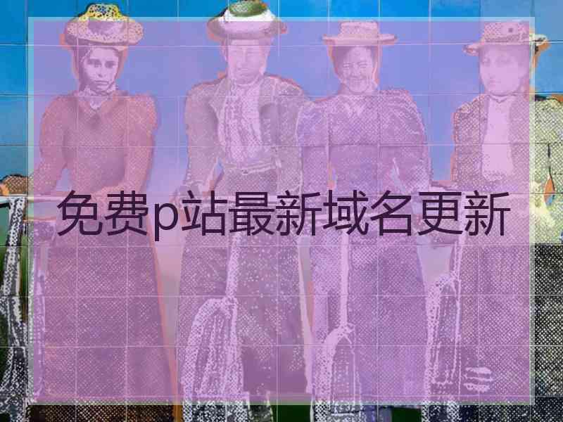 免费p站最新域名更新